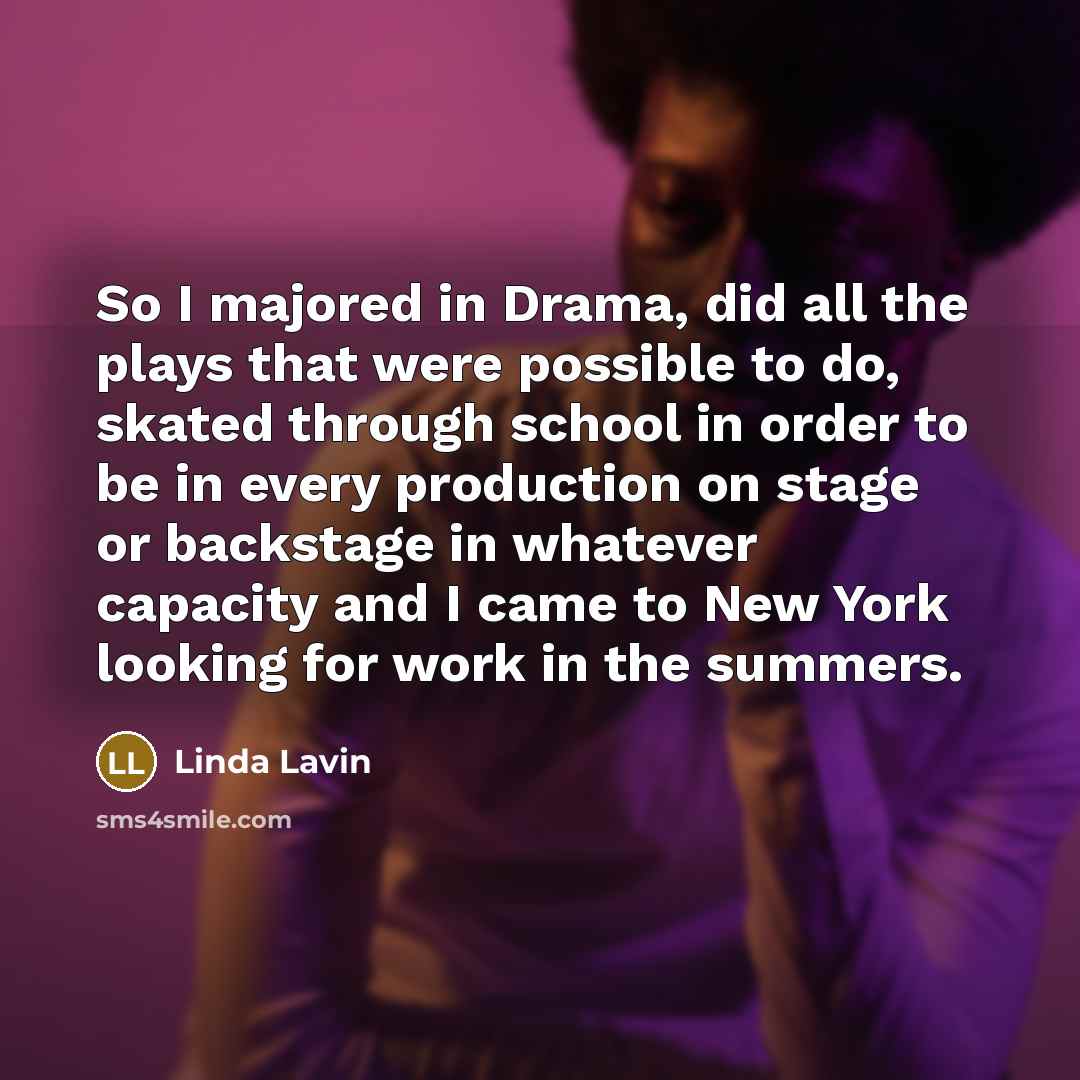 “So I majored in Drama, did all the plays that were possible to do, skated through school in order to be in every production on stage or backstage in whatever capacity and I came to New York looking for work in the summers.” quote by Linda Lavin