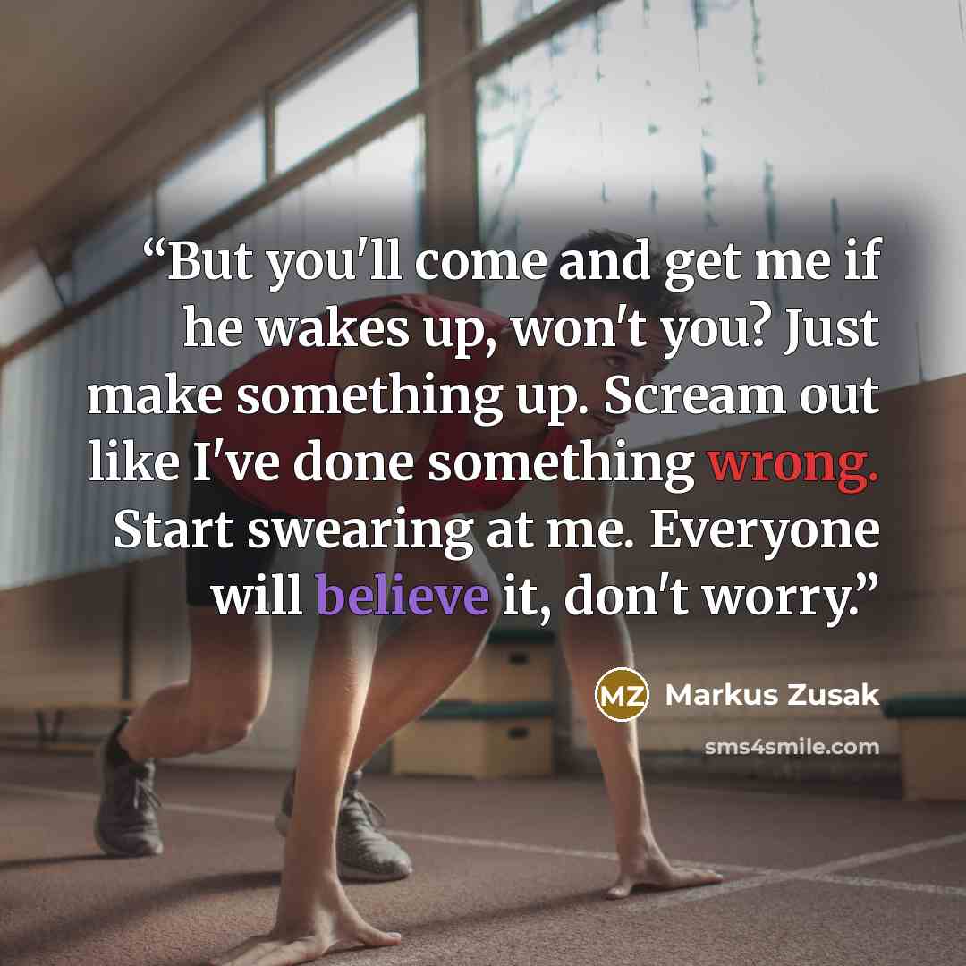 “But you'll come and get me if he wakes up, won't you? Just make something up. Scream out like I've done something wrong. Start swearing at me. Everyone will believe it, don't worry.” quote by Markus Zusak