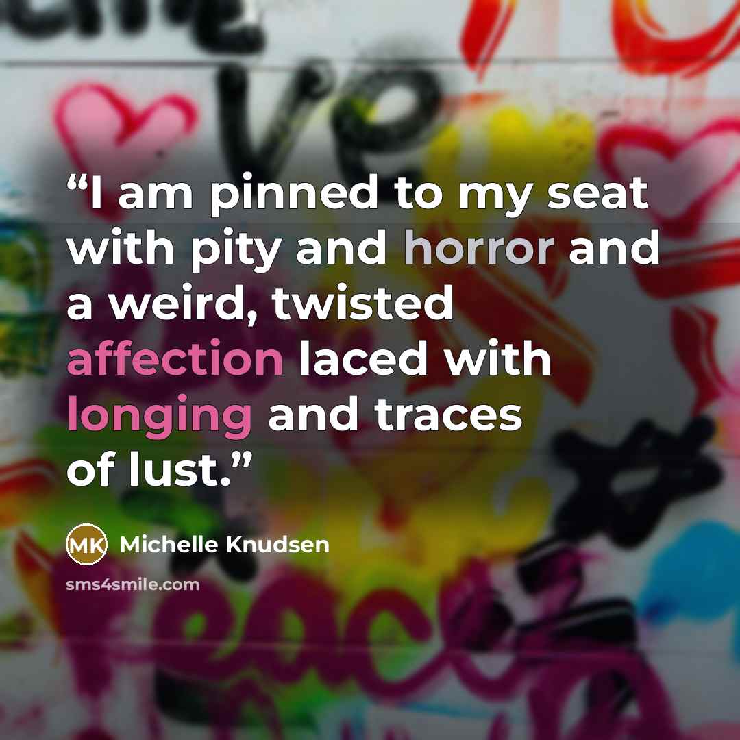 “I am pinned to my seat with pity and horror and a weird, twisted affection laced with longing and traces of lust.” quote by Michelle Knudsen