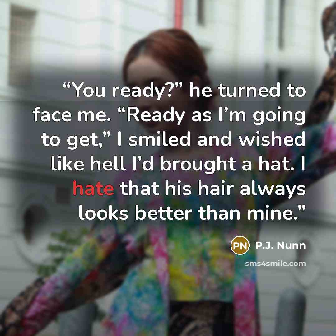 “You ready?” he turned to face me. “Ready as I’m going to get,” I smiled and wished like hell I’d brought a hat. I hate that his hair always looks better than mine.” quote by P.J. Nunn