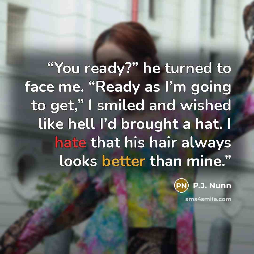 “You ready?” he turned to face me. “Ready as I’m going to get,” I smiled and wished like hell I’d brought a hat. I hate that his hair always looks better than mine.” quote by P.J. Nunn