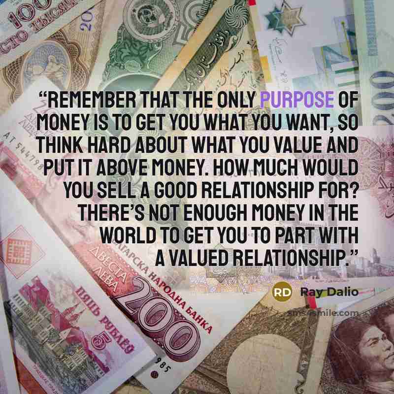 “Remember that the only purpose of money is to get you what you want, so think hard about what you value and put it above money. How much would you sell a good relationship for? There’s not enough money in the world to get you to part with a valued relationship.” quote by Ray Dalio