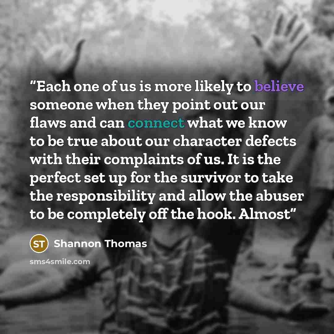 “Each one of us is more likely to believe someone when they point out our flaws and can connect what we know to be true about our character defects with their complaints of us. It is the perfect set up for the survivor to take the responsibility and allow the abuser to be completely off the hook…” quote by Shannon Thomas