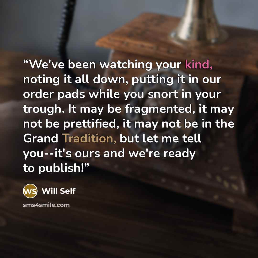 “We've been watching your kind, noting it all down, putting it in our order pads while you snort in your trough. It may be fragmented, it may not be prettified, it may not be in the Grand Tradition, but let me tell you--it's ours and we're ready to publish!” quote by Will Self