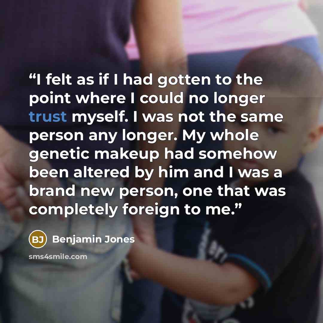 “I felt as if I had gotten to the point where I could no longer trust myself. I was not the same person any longer. My whole genetic makeup had somehow been altered by him and I was a brand new person, one that was completely foreign to me.” quote by Benjamin Jones