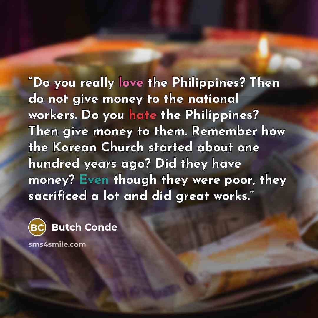 “Do you really love the Philippines? Then do not give money to the national workers. Do you hate the Philippines? Then give money to them. Remember how the Korean Church started about one hundred years ago? Did they have money? Even though they were poor, they sacrificed a lot and did great works.” quote by Butch Conde