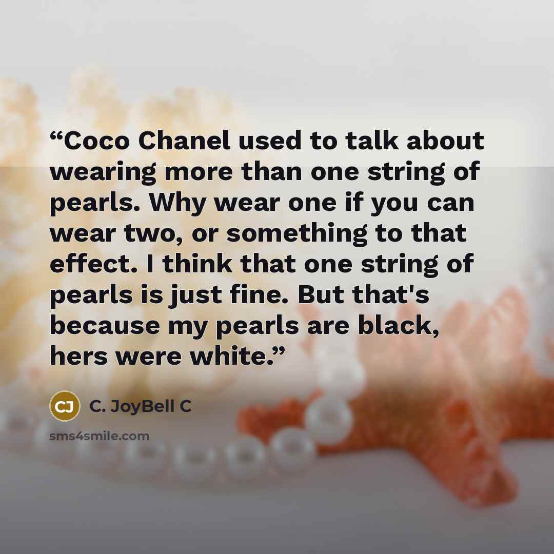 “Coco Chanel used to talk about wearing more than one string of pearls. Why wear one if you can wear two, or something to that effect. I think that one string of pearls is just fine. But that's because my pearls are black, hers were white.” quote by C. JoyBell C