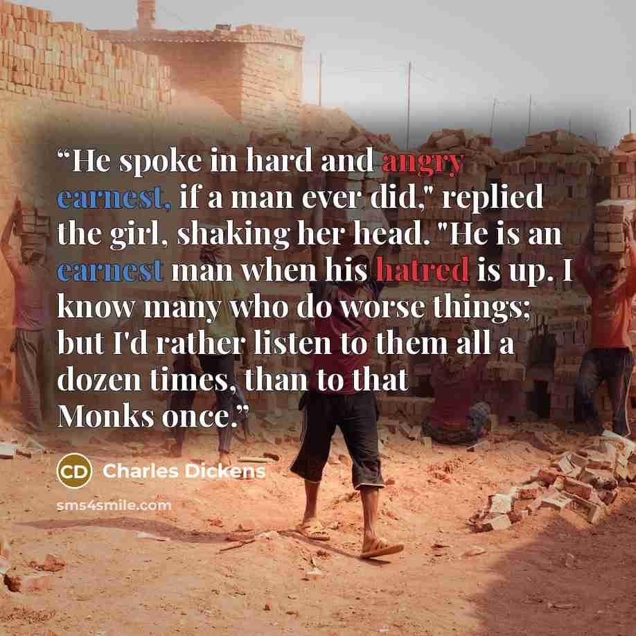 “He spoke in hard and angry earnest, if a man ever did," replied the girl, shaking her head. "He is an earnest man when his hatred is up. I know many who do worse things; but I'd rather listen to them all a dozen times, than to that Monks once.” quote by Charles Dickens