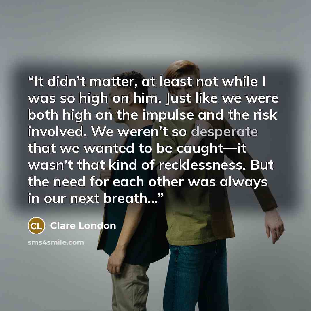 “It didn’t matter, at least not while I was so high on him. Just like we were both high on the impulse and the risk involved. We weren’t so desperate that we wanted to be caught—it wasn’t that kind of recklessness. But the need for each other was always in our next breath…” quote by Clare London