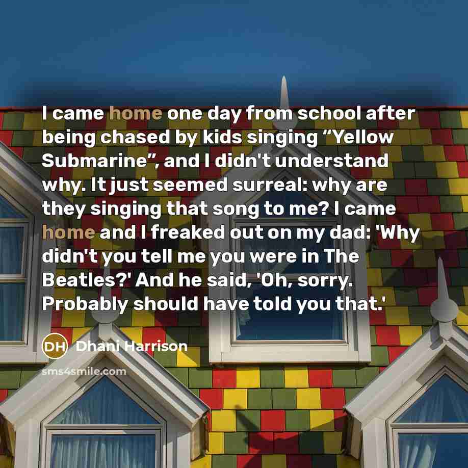 “I came home one day from school after being chased by kids singing “Yellow Submarine”, and I didn't understand why. It just seemed surreal: why are they singing that song to me? I came home and I freaked out on my dad: 'Why didn't you tell me you were in The Beatles?' And he said, 'Oh, sorry…” quote by Dhani Harrison