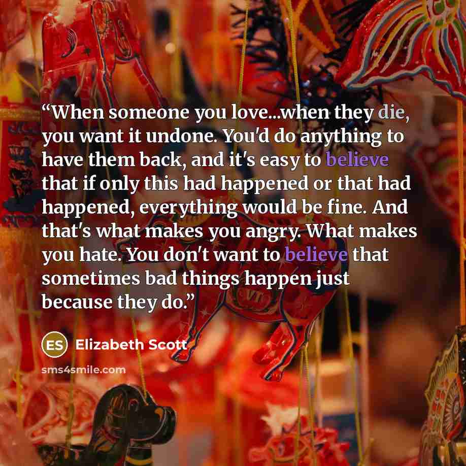 “When someone you love...when they die, you want it undone. You'd do anything to have them back, and it's easy to believe that if only this had happened or that had happened, everything would be fine. And that's what makes you angry. What makes you hate. You don't want to believe that sometimes bad…” quote by Elizabeth Scott