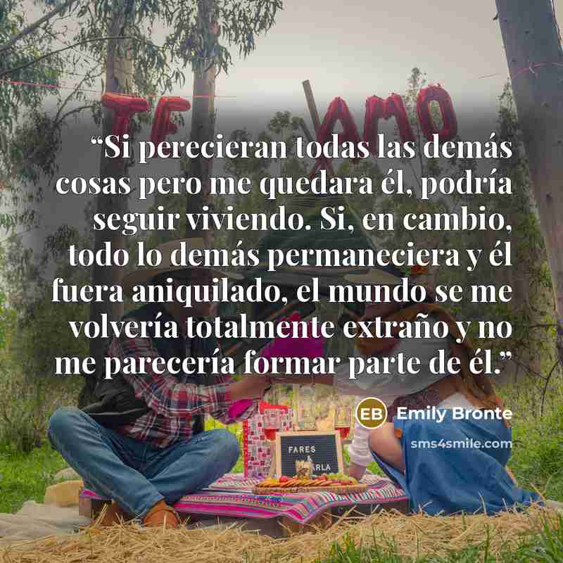 “Si perecieran todas las demás cosas pero me quedara él, podría seguir viviendo. Si, en cambio, todo lo demás permaneciera y él fuera aniquilado, el mundo se me volvería totalmente extraño y no me parecería formar parte de él.” quote by Emily Brontë