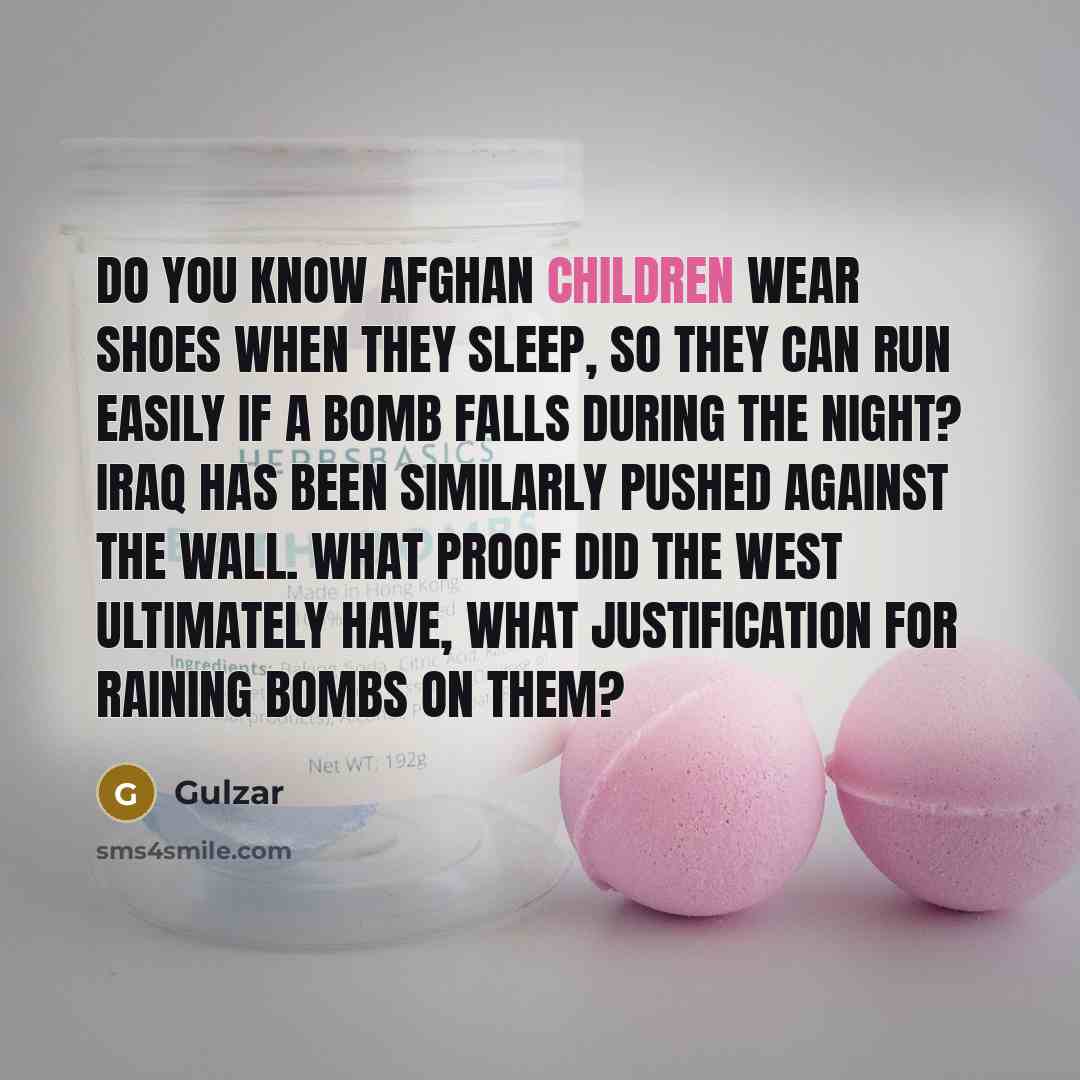 “Do you know Afghan children wear shoes when they sleep, so they can run easily if a bomb falls during the night? Iraq has been similarly pushed against the wall. What proof did the West ultimately have, what justification for raining bombs on them?” quote by Gulzar