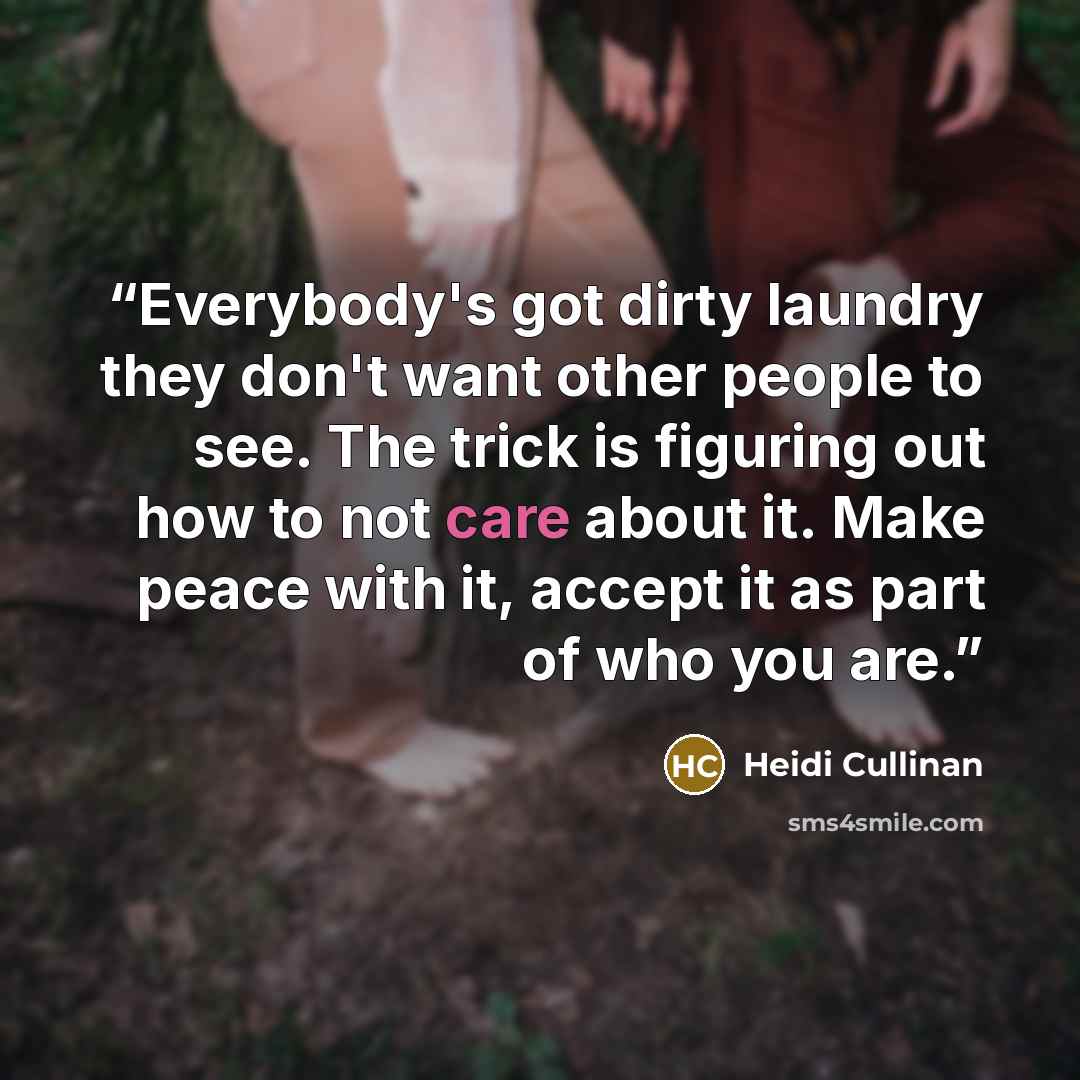 “Everybody's got dirty laundry they don't want other people to see. The trick is figuring out how to not care about it. Make peace with it, accept it as part of who you are.” quote by Heidi Cullinan