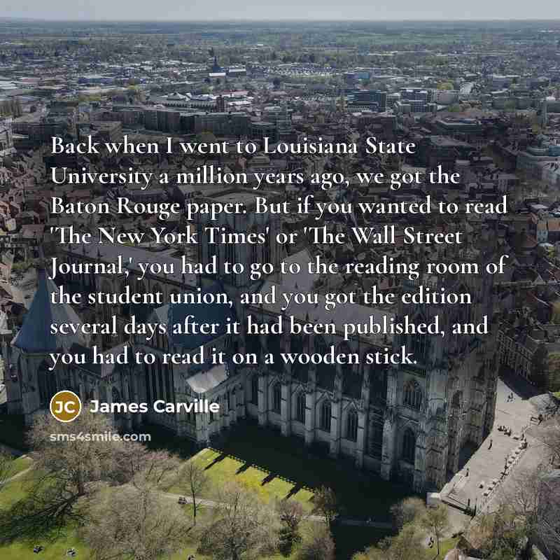 “Back when I went to Louisiana State University a million years ago, we got the Baton Rouge paper. But if you wanted to read 'The New York Times' or 'The Wall Street Journal,' you had to go to the reading room of the student union, and you got the edition several days after it had been published…” quote by James Carville