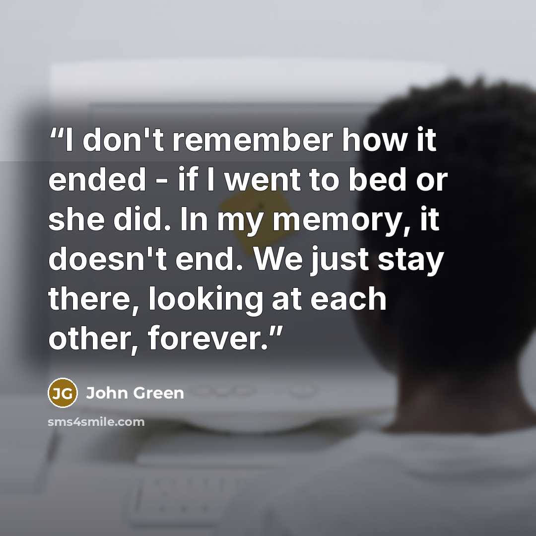 “I don't remember how it ended - if I went to bed or she did. In my memory, it doesn't end. We just stay there, looking at each other, forever.” quote by John Green