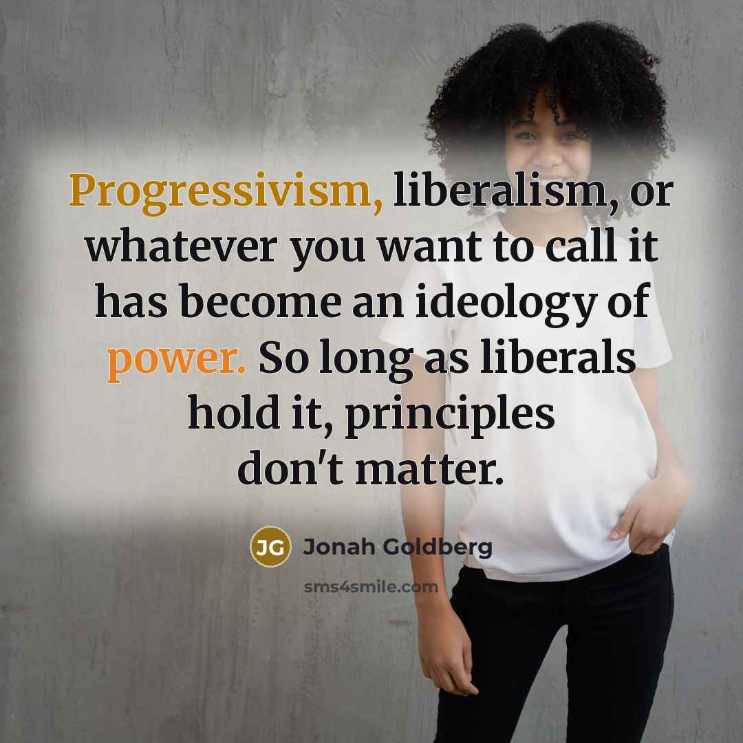“Progressivism, liberalism, or whatever you want to call it has become an ideology of power. So long as liberals hold it, principles don't matter.” quote by Jonah Goldberg