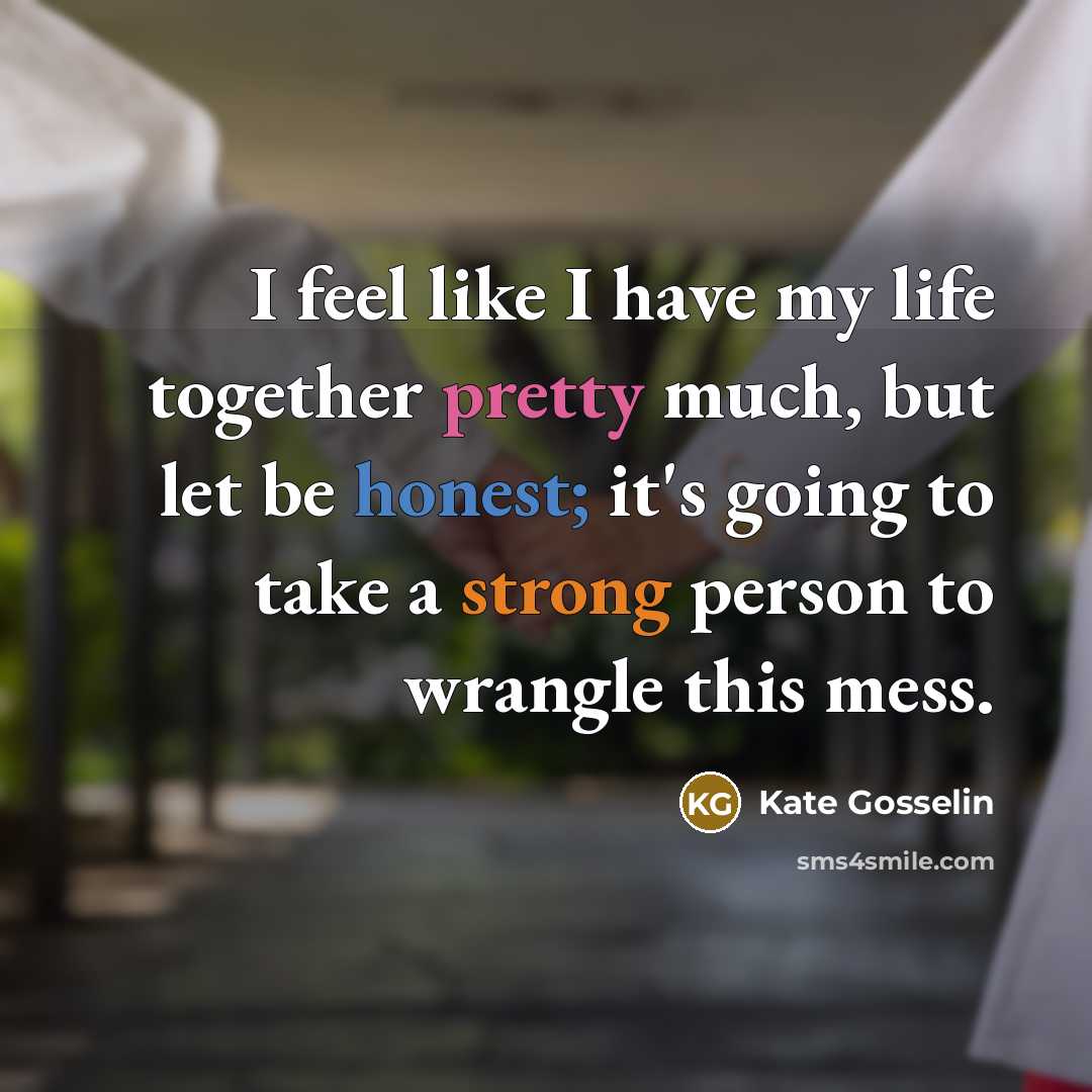 “I feel like I have my life together pretty much, but let be honest; it's going to take a strong person to wrangle this mess.” quote by Kate Gosselin