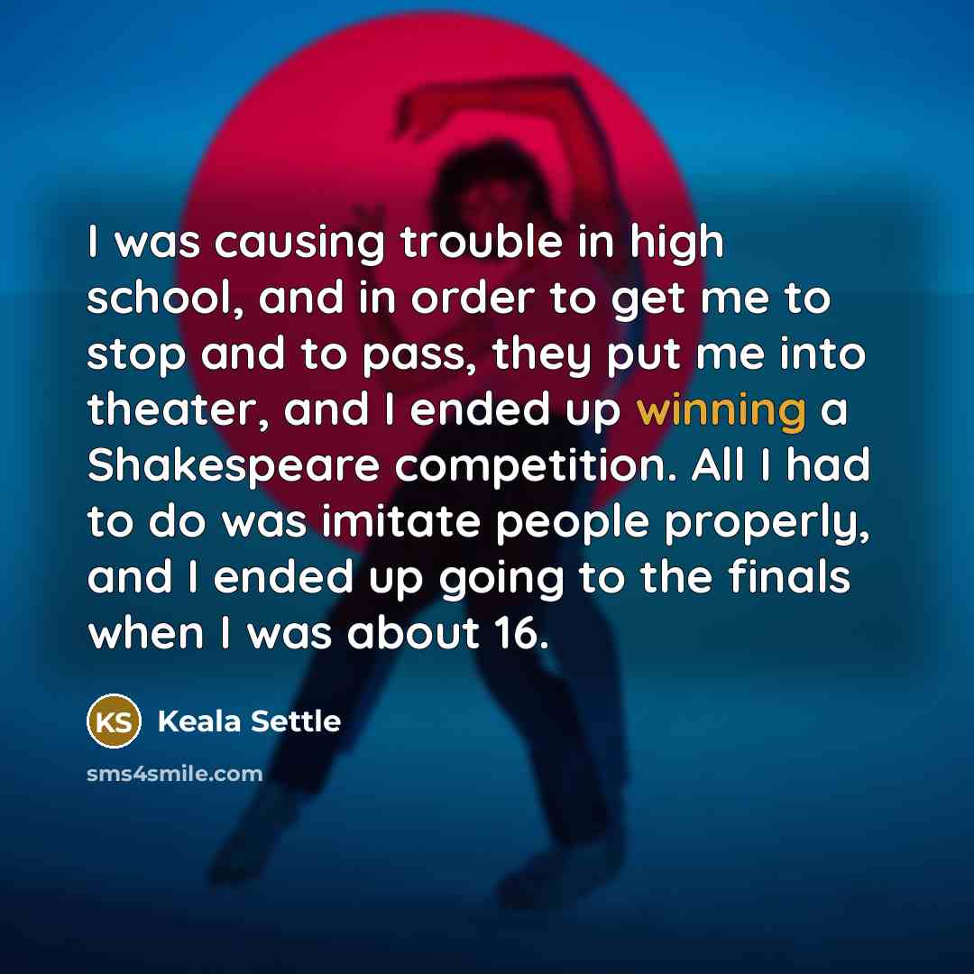 “I was causing trouble in high school, and in order to get me to stop and to pass, they put me into theater, and I ended up winning a Shakespeare competition. All I had to do was imitate people properly, and I ended up going to the finals when I was about 16.” quote by Keala Settle