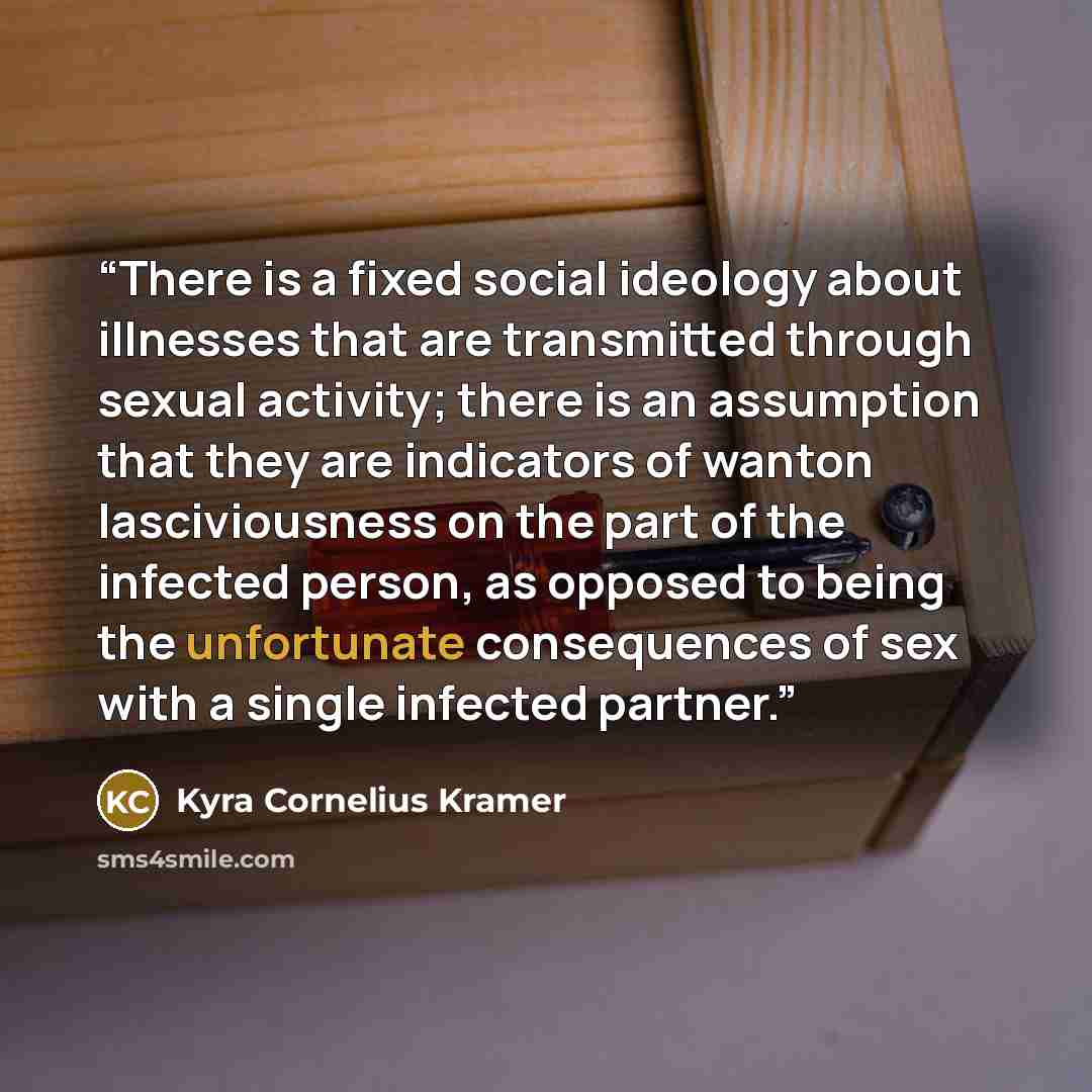 “There is a fixed social ideology about illnesses that are transmitted through sexual activity; there is an assumption that they are indicators of wanton lasciviousness on the part of the infected person, as opposed to being the unfortunate consequences of sex with a single infected partner.” quote by Kyra Cornelius Kramer