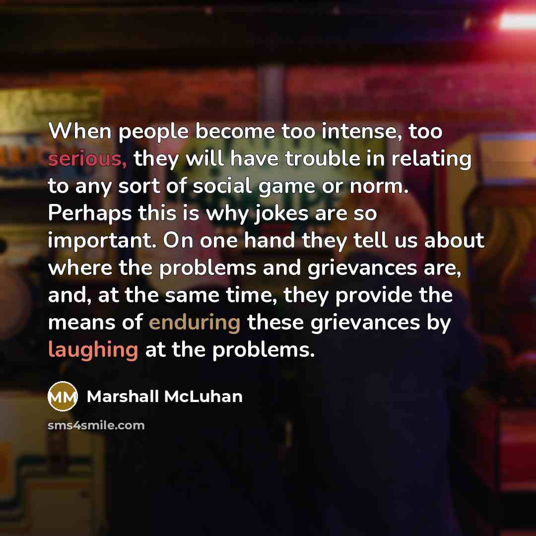 “When people become too intense, too serious, they will have trouble in relating to any sort of social game or norm. Perhaps this is why jokes are so important. On one hand they tell us about where the problems and grievances are, and, at the same time, they provide the means of enduring these…” quote by Marshall McLuhan