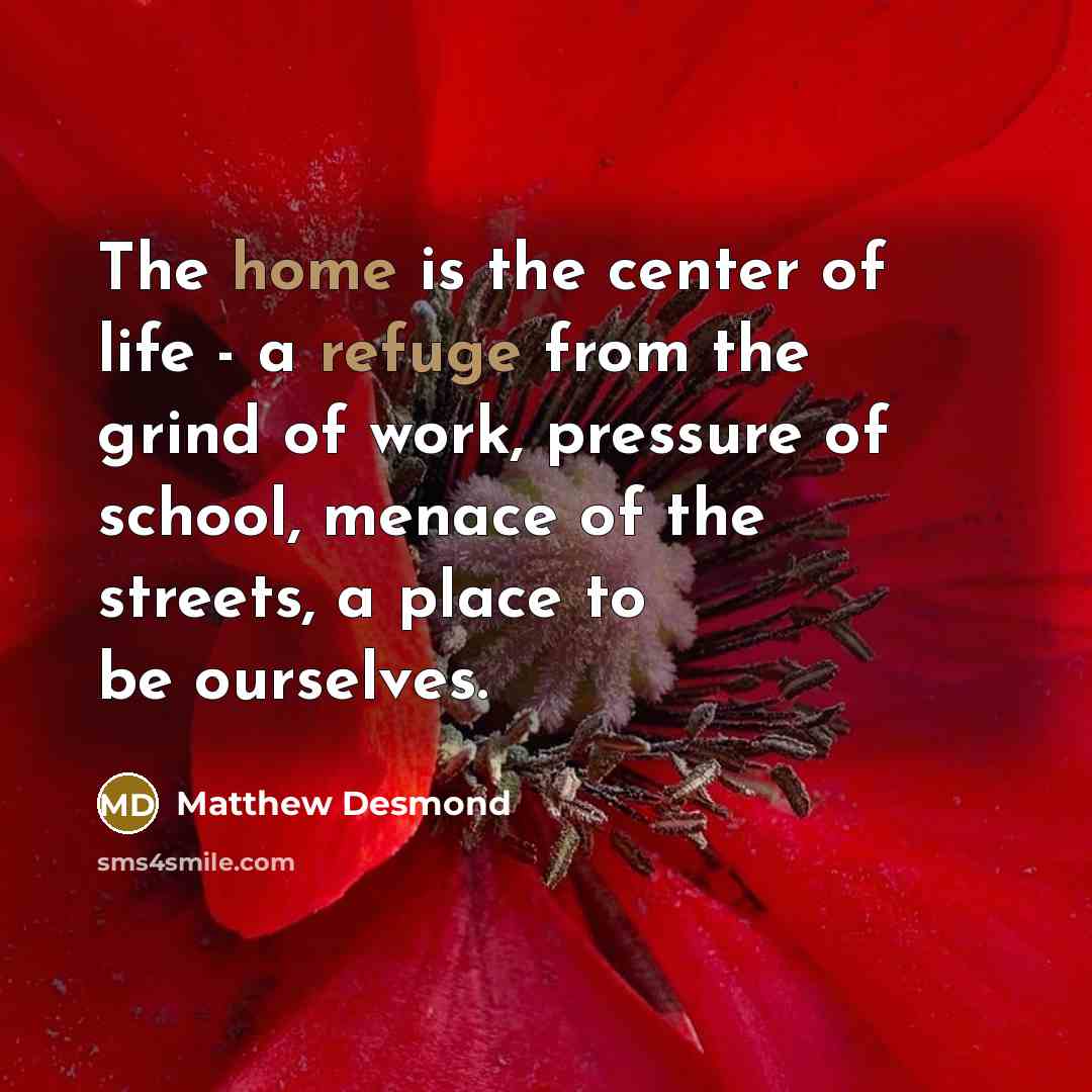 “The home is the center of life - a refuge from the grind of work, pressure of school, menace of the streets, a place to be ourselves.” quote by Matthew Desmond