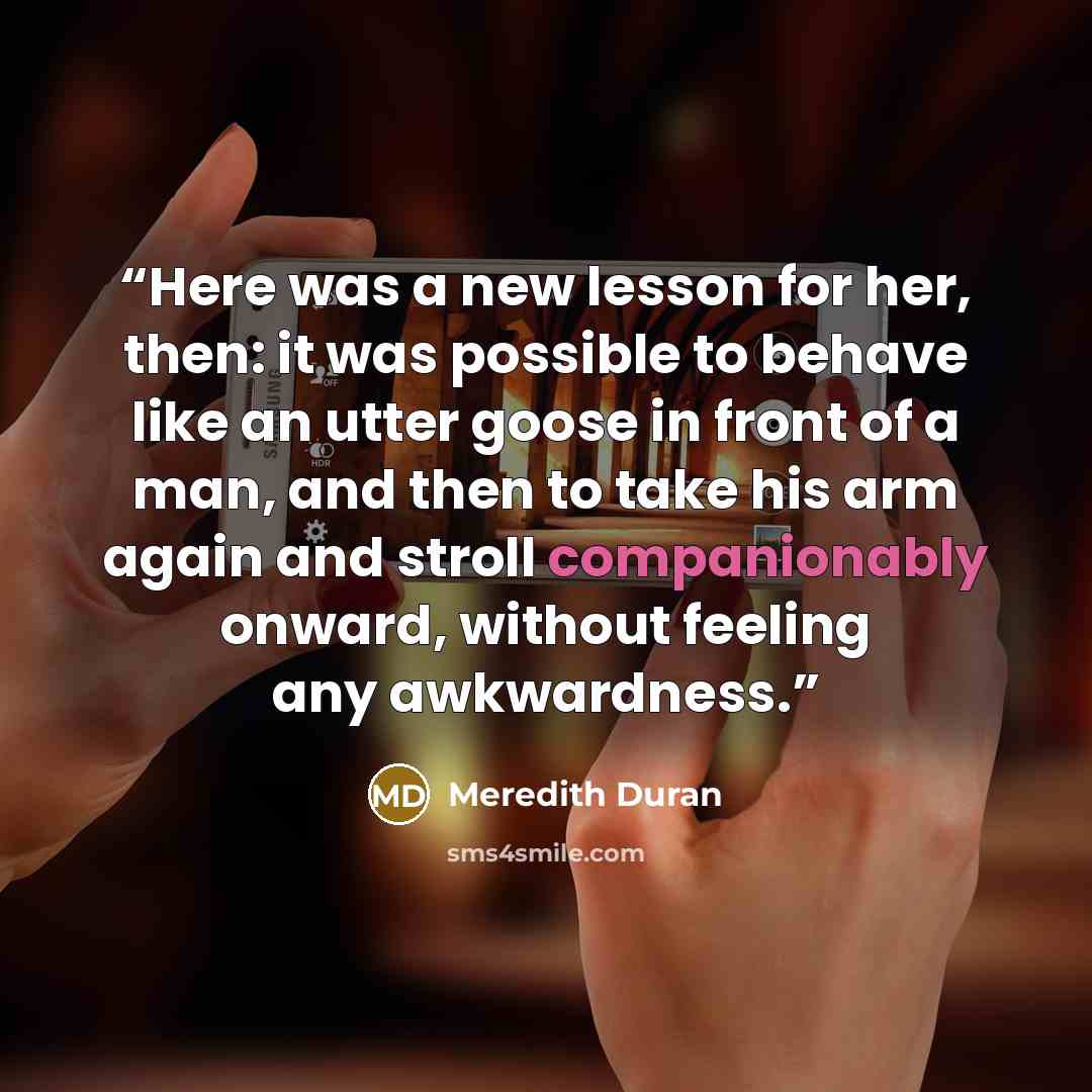 “Here was a new lesson for her, then: it was possible to behave like an utter goose in front of a man, and then to take his arm again and stroll companionably onward, without feeling any awkwardness.” quote by Meredith Duran