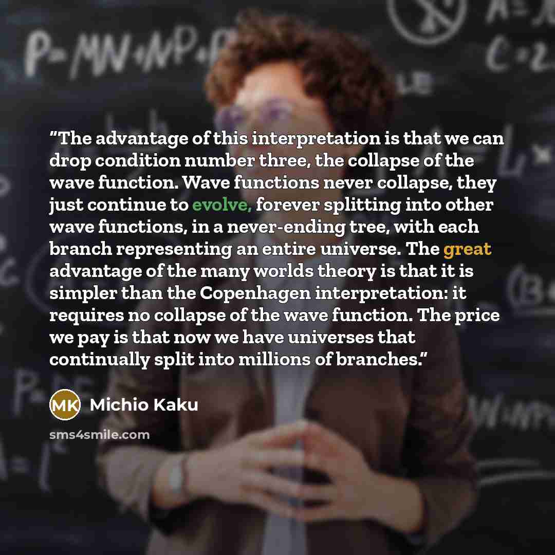 “The advantage of this interpretation is that we can drop condition number three, the collapse of the wave function. Wave functions never collapse, they just continue to evolve, forever splitting into other wave functions, in a never-ending tree, with each branch representing an entire universe…” quote by Michio Kaku