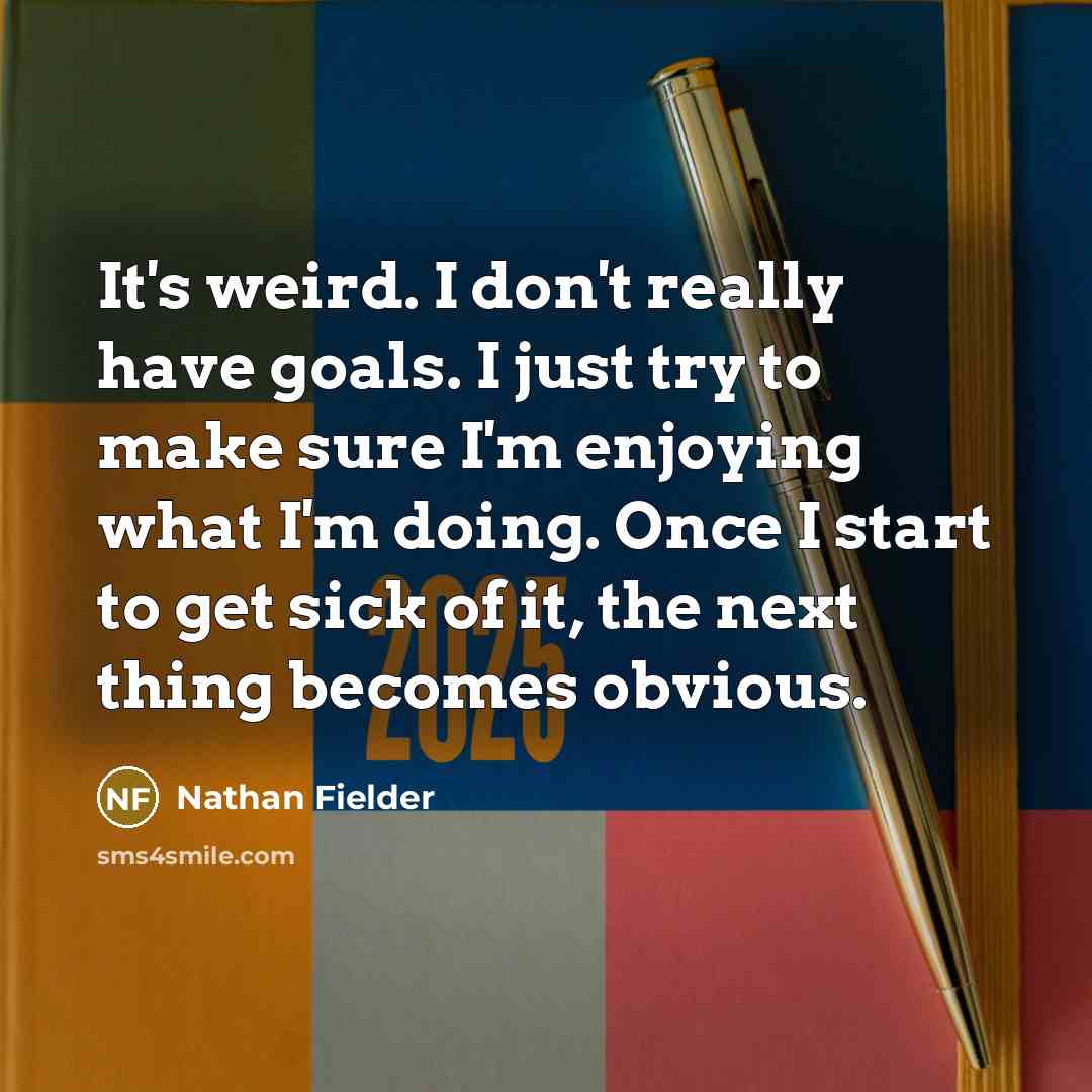 “It's weird. I don't really have goals. I just try to make sure I'm enjoying what I'm doing. Once I start to get sick of it, the next thing becomes obvious.” quote by Nathan Fielder