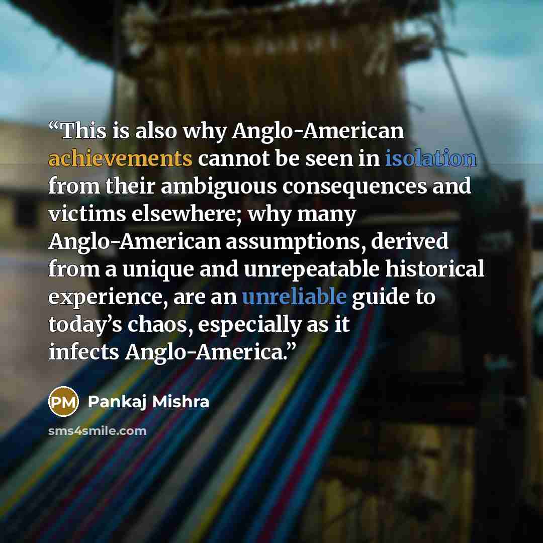 “This is also why Anglo-American achievements cannot be seen in isolation from their ambiguous consequences and victims elsewhere; why many Anglo-American assumptions, derived from a unique and unrepeatable historical experience, are an unreliable guide to today’s chaos, especially as it infects…” quote by Pankaj Mishra