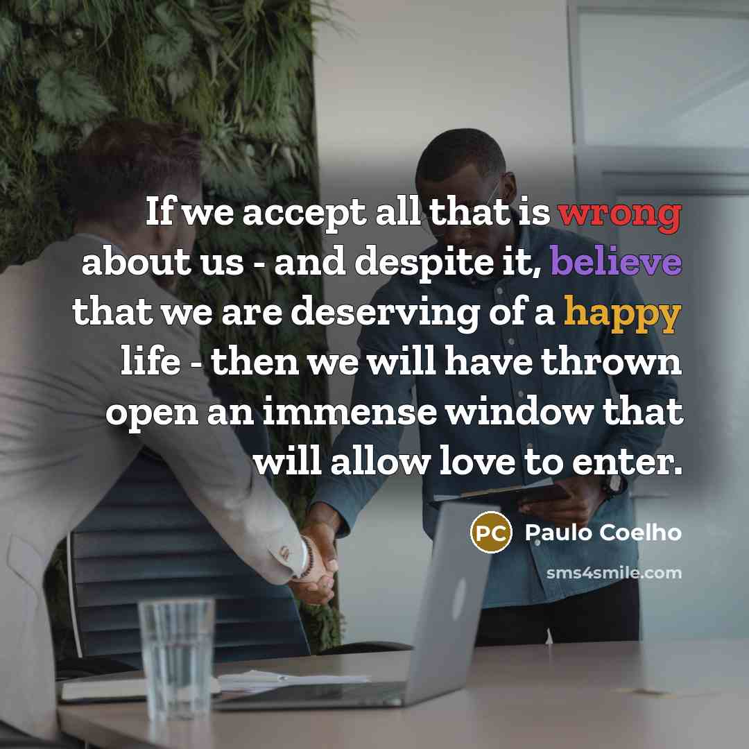 “If we accept all that is wrong about us - and despite it, believe that we are deserving of a happy life - then we will have thrown open an immense window that will allow love to enter.” quote by Paulo Coelho