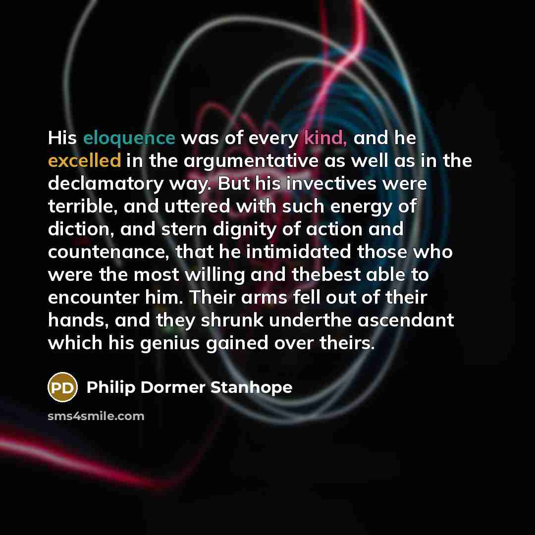 “His eloquence was of every kind, and he excelled in the argumentative as well as in the declamatory way. But his invectives were terrible, and uttered with such energy of diction, and stern dignity of action and countenance, that he intimidated those who were the most willing and thebest able to…” quote by Philip Dormer Stanhope