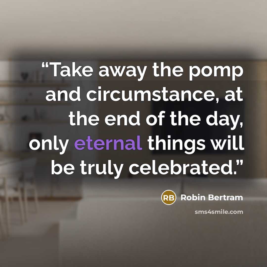 “Take away the pomp and circumstance, at the end of the day, only eternal things will be truly celebrated.” quote by Robin Bertram