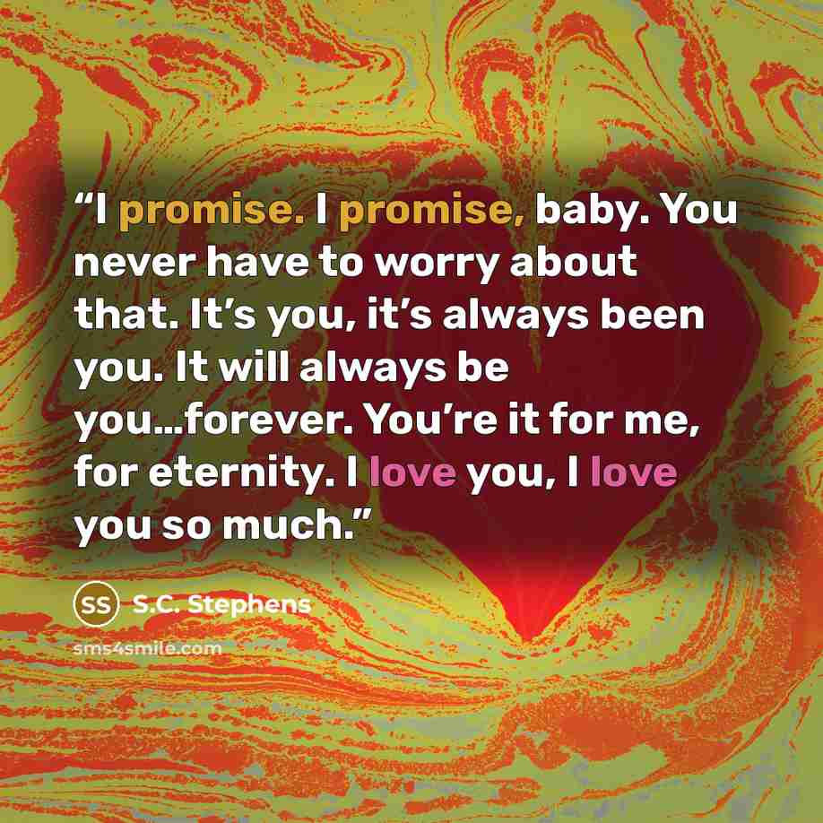 “I promise. I promise, baby. You never have to worry about that. It’s you, it’s always been you. It will always be you…forever. You’re it for me, for eternity. I love you, I love you so much.” quote by S.C. Stephens