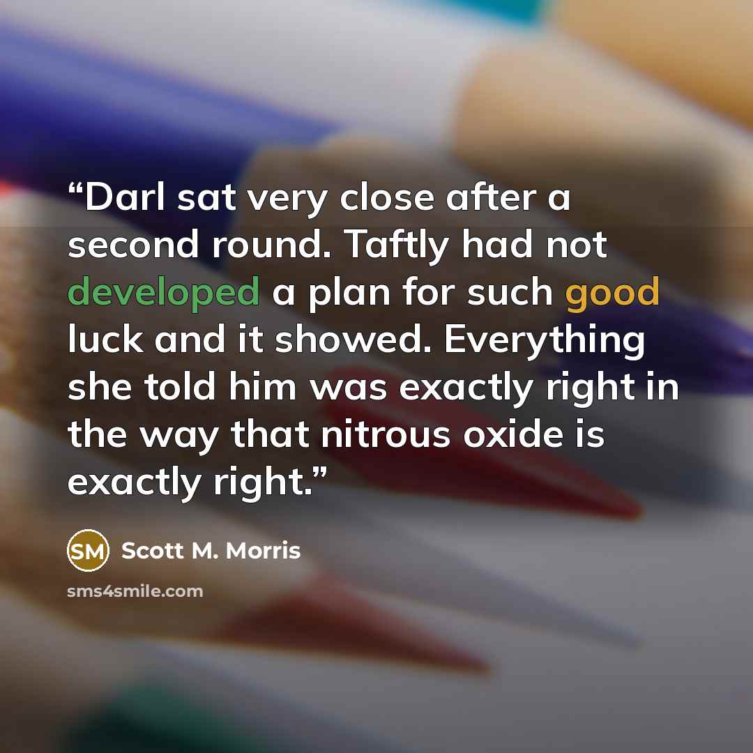 “Darl sat very close after a second round. Taftly had not developed a plan for such good luck and it showed. Everything she told him was exactly right in the way that nitrous oxide is exactly right.” quote by Scott M. Morris