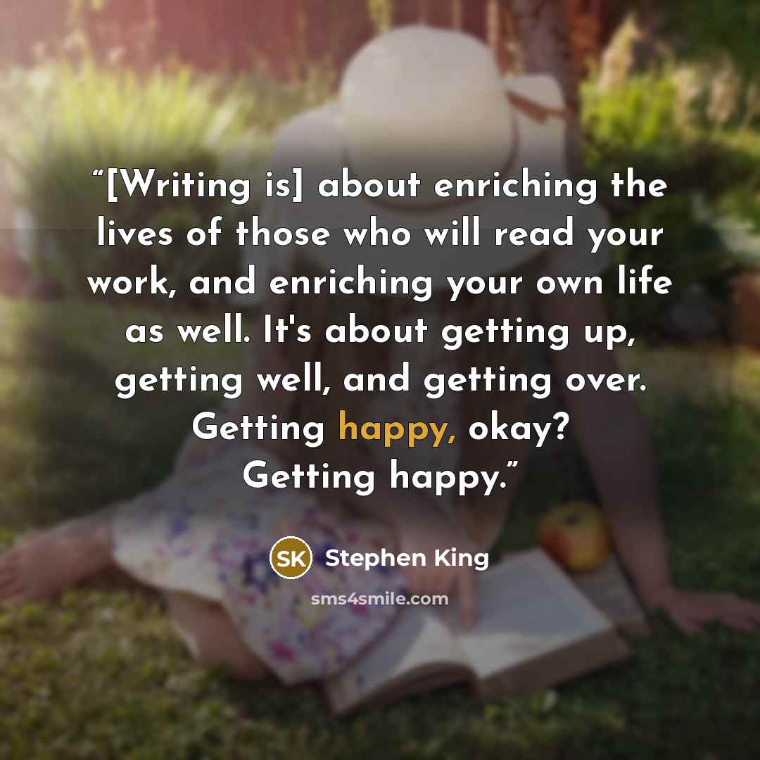 “[Writing is] about enriching the lives of those who will read your work, and enriching your own life as well. It's about getting up, getting well, and getting over. Getting happy, okay? Getting happy.” quote by Stephen King