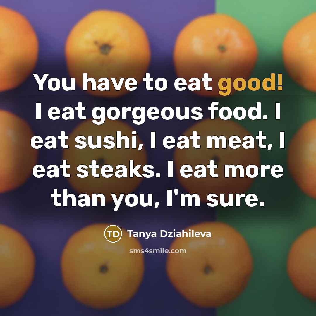 “You have to eat good! I eat gorgeous food. I eat sushi, I eat meat, I eat steaks. I eat more than you, I'm sure.” quote by Tanya Dziahileva