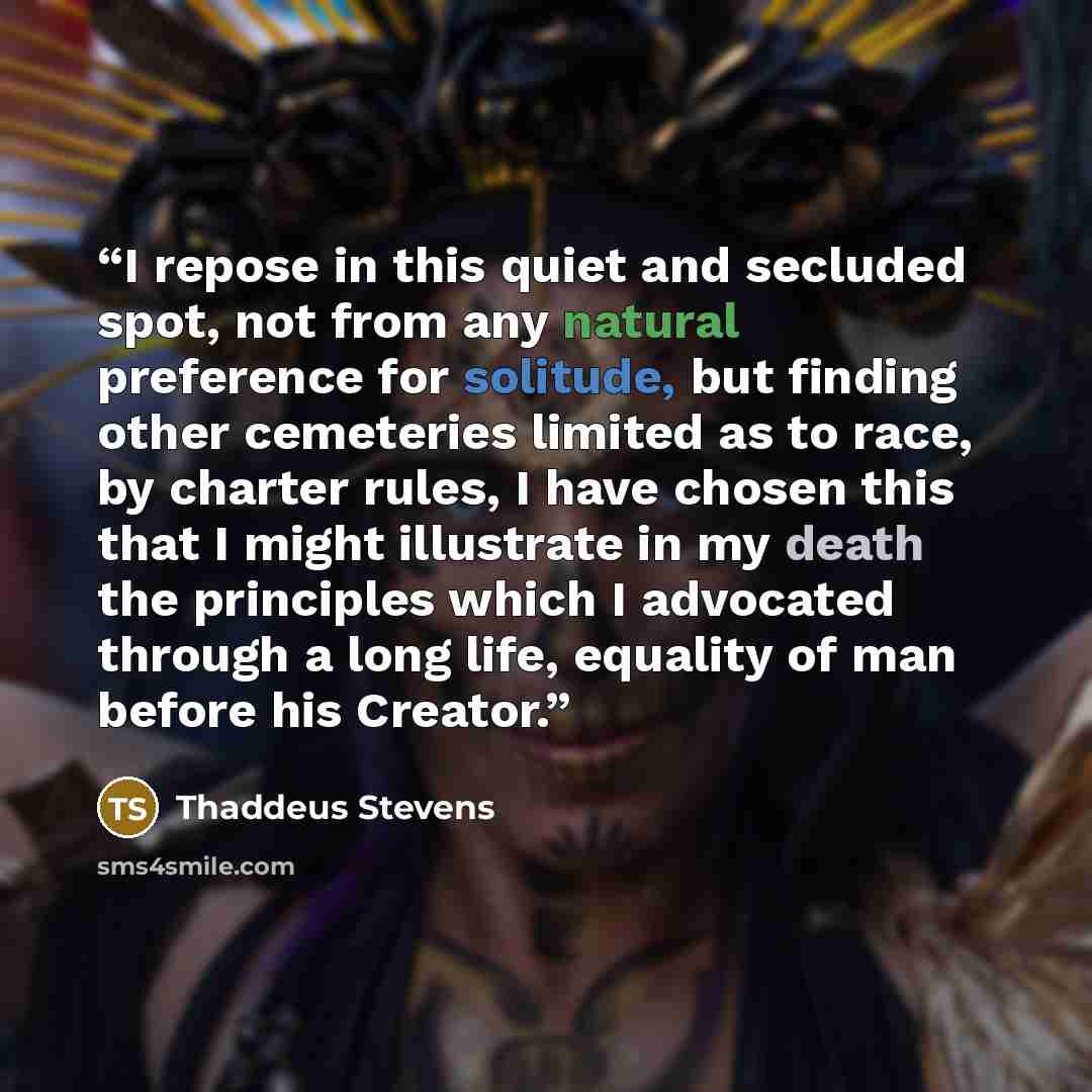“I repose in this quiet and secluded spot, not from any natural preference for solitude, but finding other cemeteries limited as to race, by charter rules, I have chosen this that I might illustrate in my death the principles which I advocated through a long life, equality of man before his Creator.” quote by thaddeus stevens