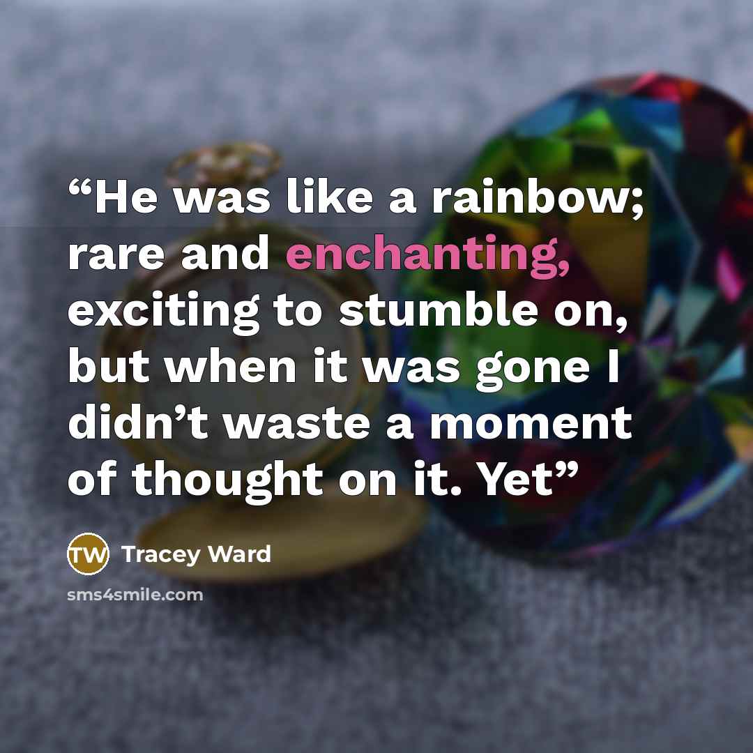 “He was like a rainbow; rare and enchanting, exciting to stumble on, but when it was gone I didn’t waste a moment of thought on it. Yet” quote by Tracey Ward