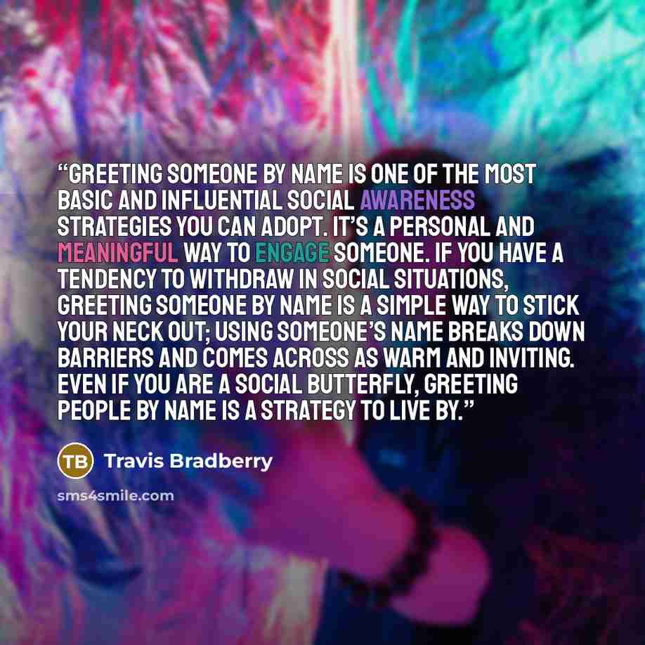 “Greeting someone by name is one of the most basic and influential social awareness strategies you can adopt. It’s a personal and meaningful way to engage someone. If you have a tendency to withdraw in social situations, greeting someone by name is a simple way to stick your neck out; using…” quote by Travis Bradberry