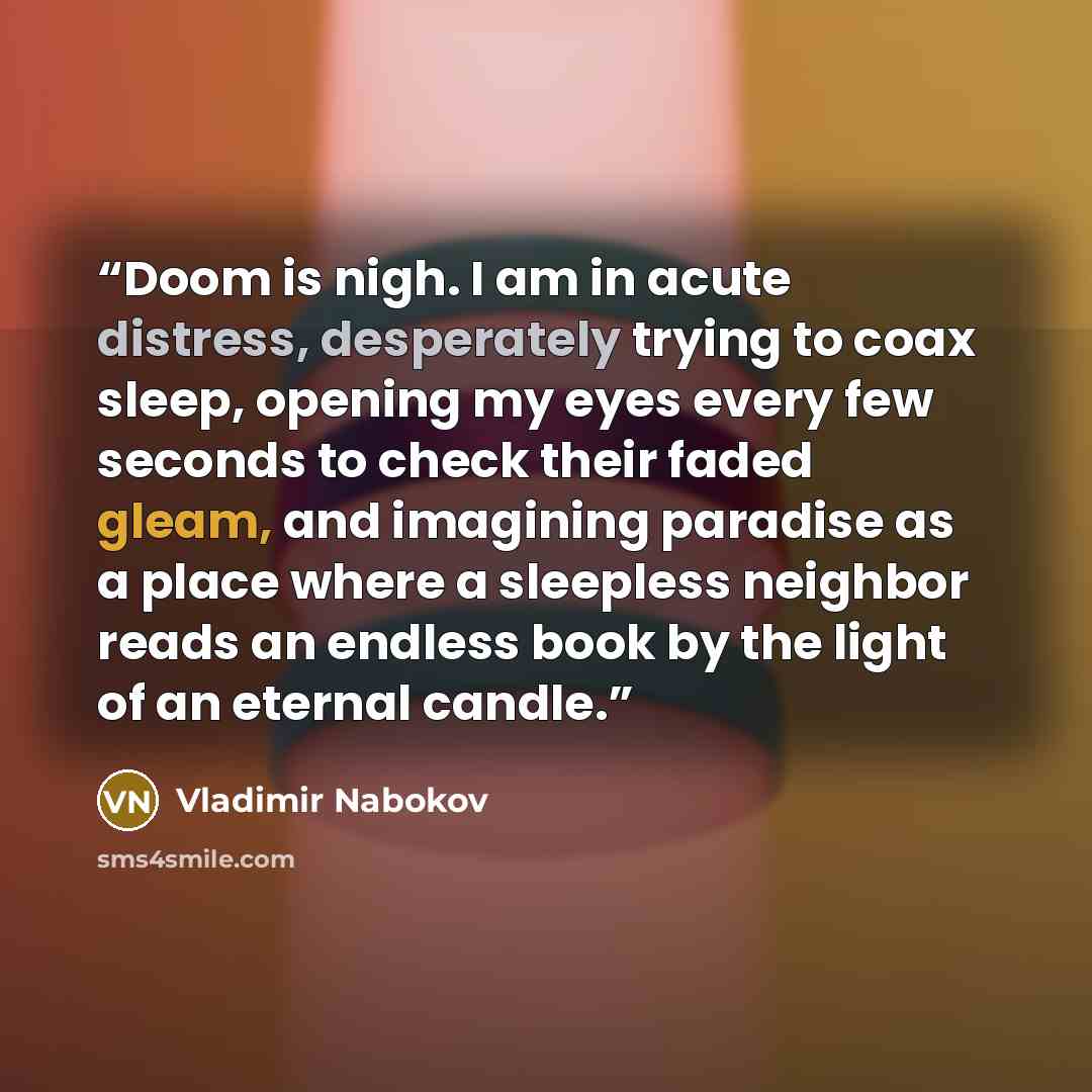 “Doom is nigh. I am in acute distress, desperately trying to coax sleep, opening my eyes every few seconds to check their faded gleam, and imagining paradise as a place where a sleepless neighbor reads an endless book by the light of an eternal candle.” quote by Vladimir Nabokov