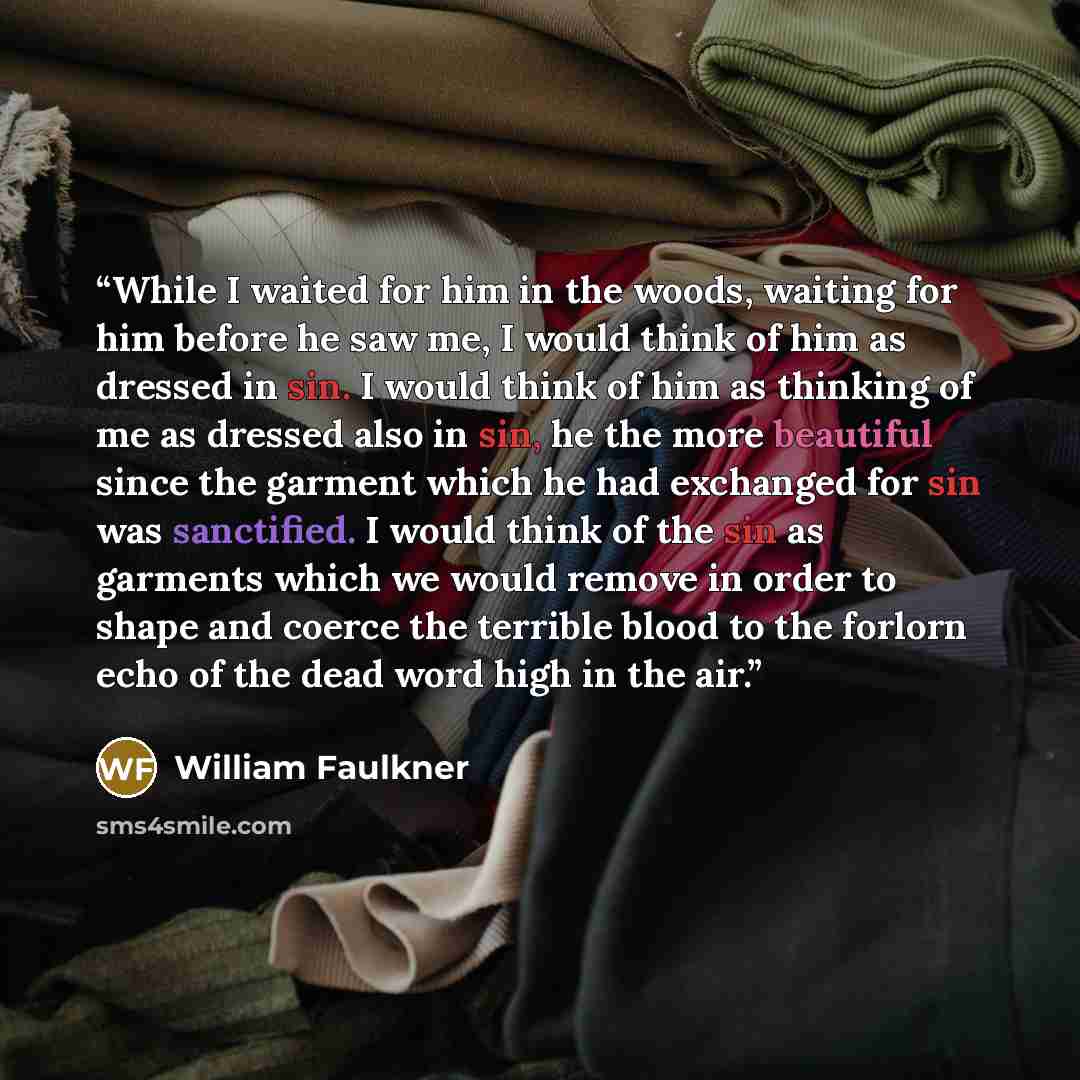 “While I waited for him in the woods, waiting for him before he saw me, I would think of him as dressed in sin. I would think of him as thinking of me as dressed also in sin, he the more beautiful since the garment which he had exchanged for sin was sanctified. I would think of the sin as garments…” quote by William Faulkner