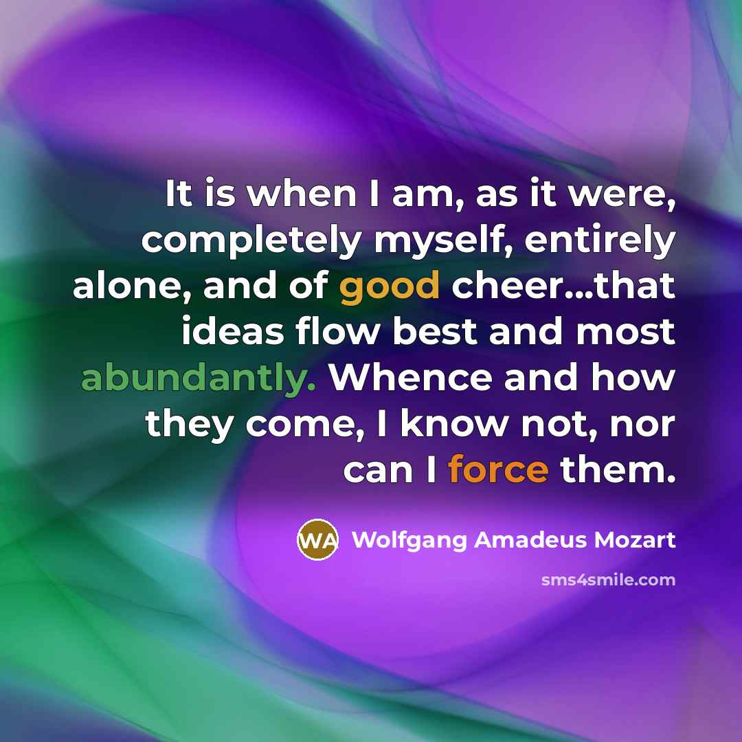 “It is when I am, as it were, completely myself, entirely alone, and of good cheer…that ideas flow best and most abundantly. Whence and how they come, I know not, nor can I force them.” quote by Wolfgang Amadeus Mozart