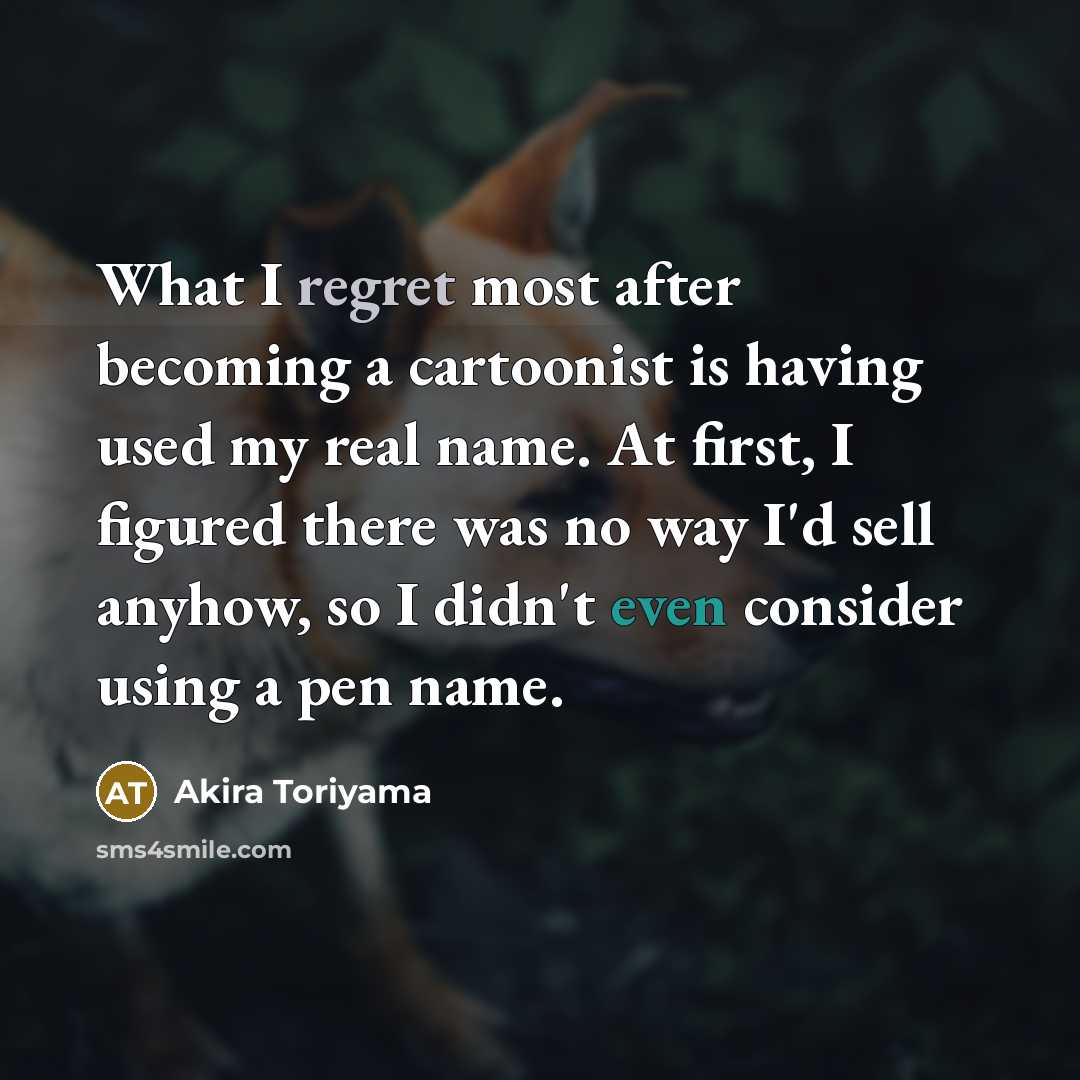 “What I regret most after becoming a cartoonist is having used my real name. At first, I figured there was no way I'd sell anyhow, so I didn't even consider using a pen name.” quote by Akira Toriyama
