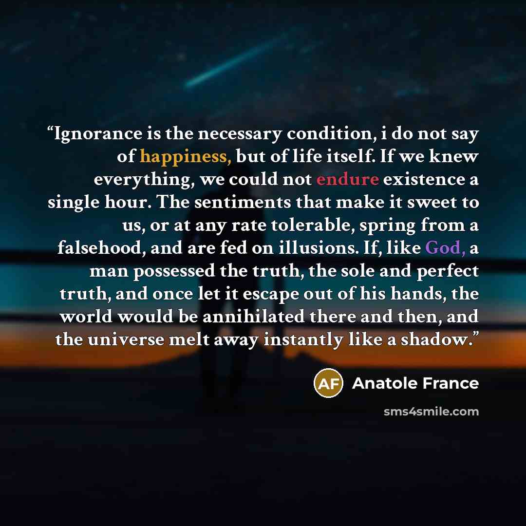“Ignorance is the necessary condition, i do not say of happiness, but of life itself. If we knew everything, we could not endure existence a single hour. The sentiments that make it sweet to us, or at any rate tolerable, spring from a falsehood, and are fed on illusions. If, like God, a man…” quote by Anatole France