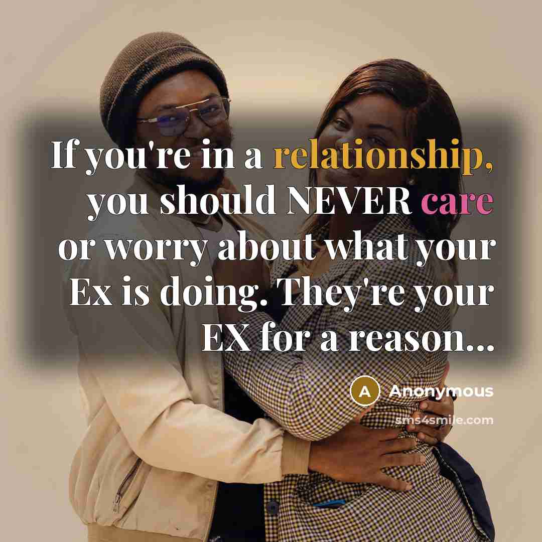 “If you're in a relationship, you should NEVER care or worry about what your Ex is doing. They're your EX for a reason...” quote by Anonymous