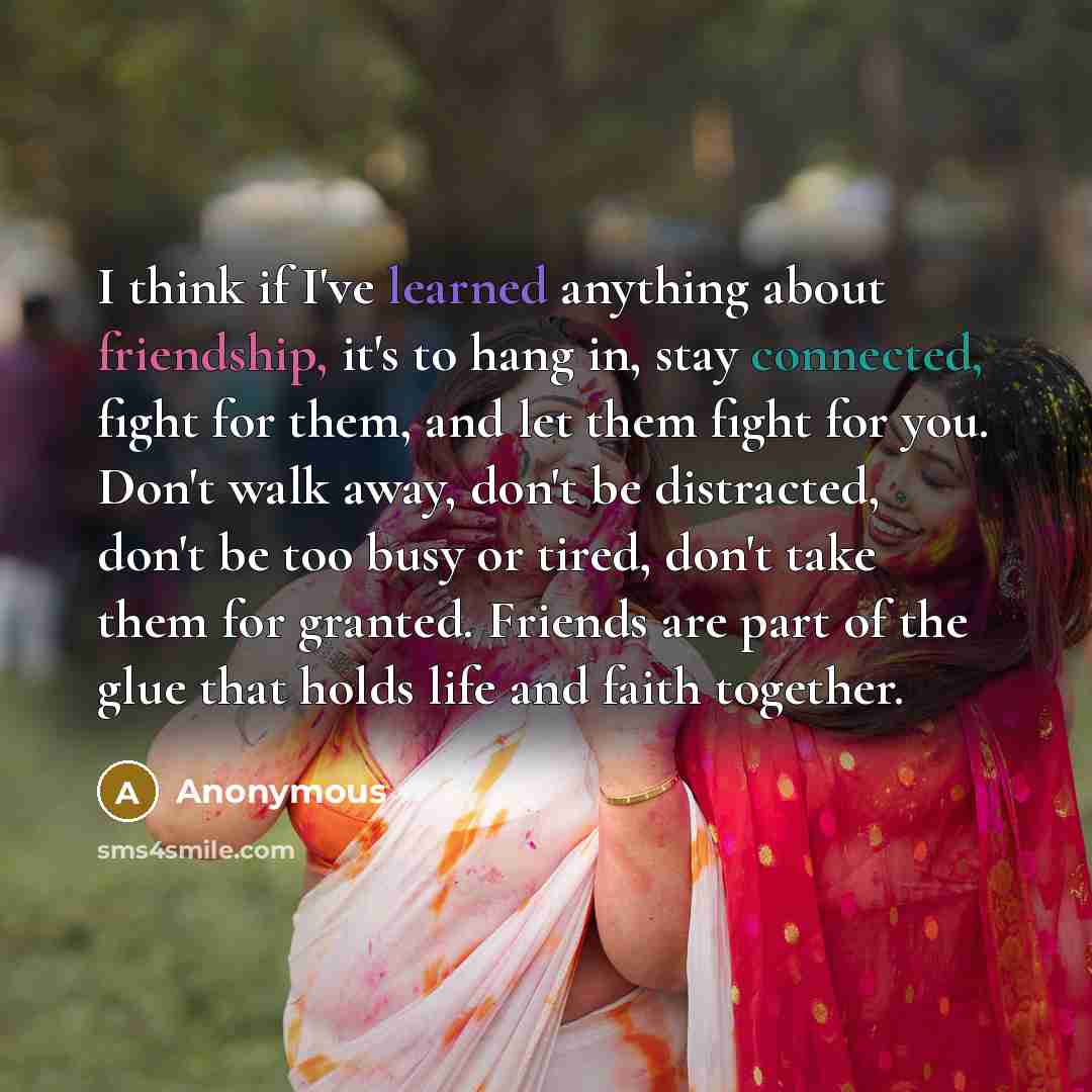 “I think if I've learned anything about friendship, it's to hang in, stay connected, fight for them, and let them fight for you. Don't walk away, don't be distracted, don't be too busy or tired, don't take them for granted. Friends are part of the glue that holds life and faith together.” quote by Anonymous