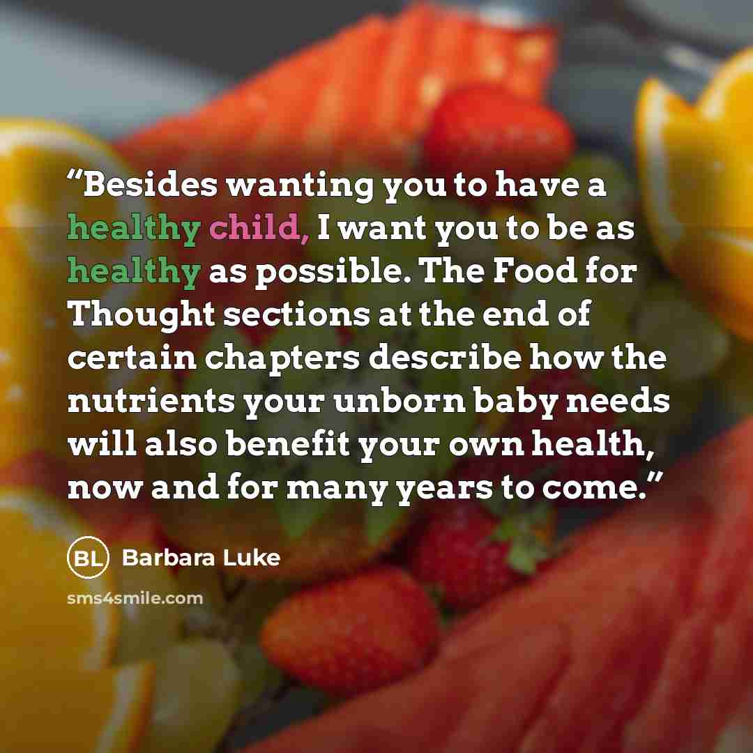 “Besides wanting you to have a healthy child, I want you to be as healthy as possible. The Food for Thought sections at the end of certain chapters describe how the nutrients your unborn baby needs will also benefit your own health, now and for many years to come.” quote by Barbara Luke