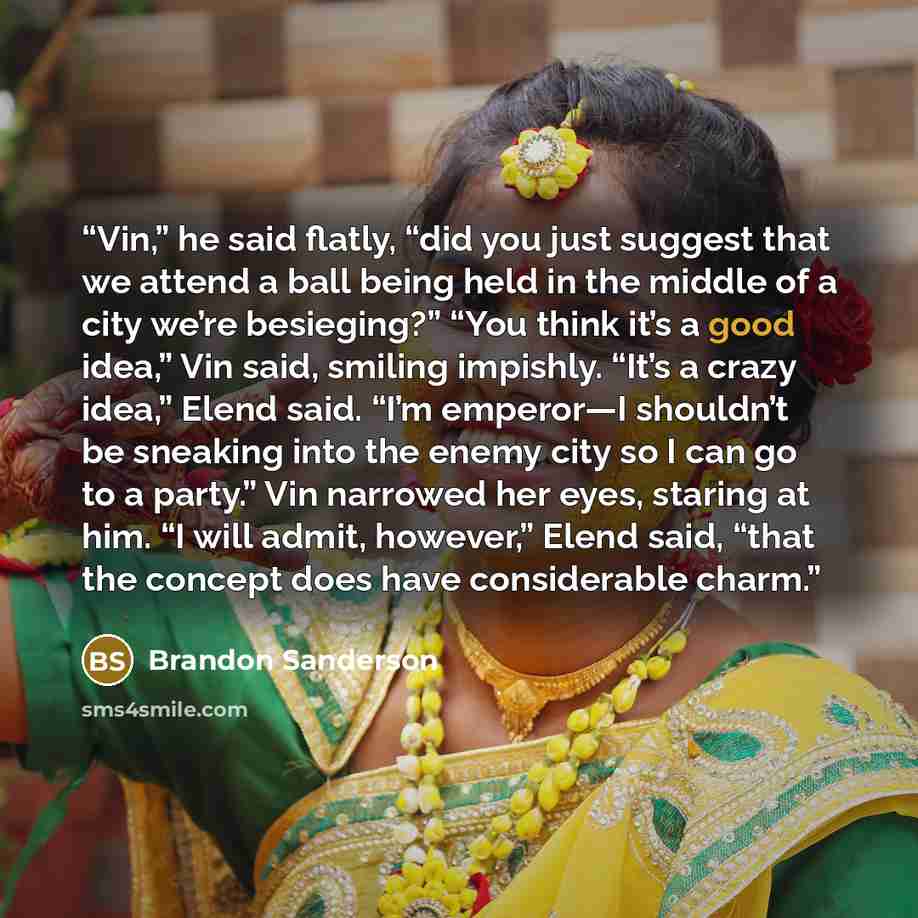 “Vin,” he said flatly, “did you just suggest that we attend a ball being held in the middle of a city we’re besieging?” “You think it’s a good idea,” Vin said, smiling impishly. “It’s a crazy idea,” Elend said. “I’m emperor—I shouldn’t be sneaking into the enemy city so I can go to a party.” Vin…” quote by Brandon Sanderson