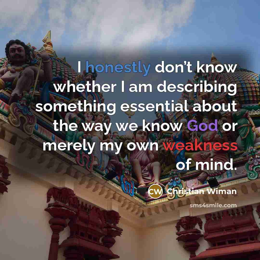 “I honestly don’t know whether I am describing something essential about the way we know God or merely my own weakness of mind.” quote by Christian Wiman